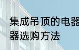 集成吊顶的电器如何选购 集成吊顶电器选购方法