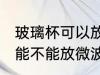 玻璃杯可以放微波炉里面加热 玻璃杯能不能放微波炉里面加热