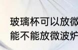 玻璃杯可以放微波炉里面加热 玻璃杯能不能放微波炉里面加热