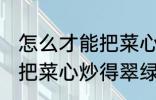 怎么才能把菜心炒得翠绿又整齐 如何把菜心炒得翠绿又整齐