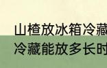 山楂放冰箱冷藏能放多久 山楂放冰箱冷藏能放多长时间