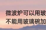 微波炉可以用玻璃碗加热吗 微波炉能不能用玻璃碗加热