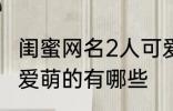 闺蜜网名2人可爱萌的 闺蜜网名2人可爱萌的有哪些