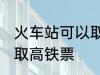 火车站可以取高铁票吗 能不能火车站取高铁票