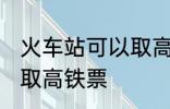 火车站可以取高铁票吗 能不能火车站取高铁票