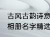 古风古韵诗意相册名字 古风古韵诗意相册名字精选