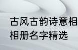 古风古韵诗意相册名字 古风古韵诗意相册名字精选