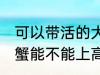 可以带活的大闸蟹上高铁吗 活的大闸蟹能不能上高铁