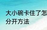 大小碗卡住了怎么分开 大小碗卡住了分开方法